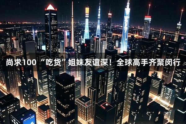 尚求100 “吃货”姐妹友谊深！全球高手齐聚闵行