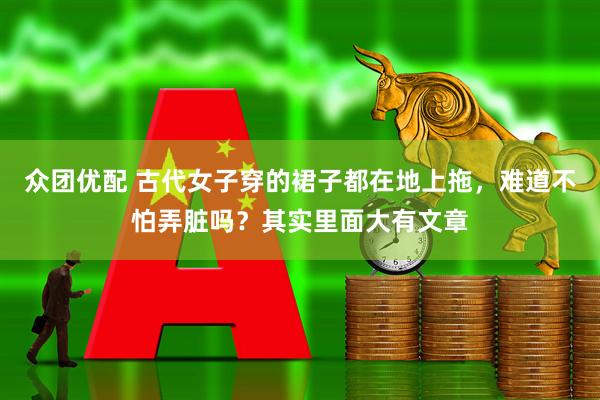 众团优配 古代女子穿的裙子都在地上拖，难道不怕弄脏吗？其实里面大有文章